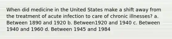 When did medicine in the United States make a shift away from the treatment of acute infection to care of chronic illnesses? a. Between 1890 and 1920 b. Between1920 and 1940 c. Between 1940 and 1960 d. Between 1945 and 1984