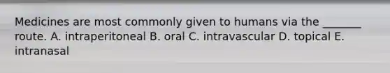 Medicines are most commonly given to humans via the _______ route. A. intraperitoneal B. oral C. intravascular D. topical E. intranasal