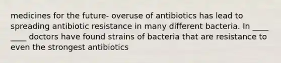 medicines for the future- overuse of antibiotics has lead to spreading antibiotic resistance in many different bacteria. In ____ ____ doctors have found strains of bacteria that are resistance to even the strongest antibiotics