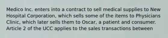 Medico Inc. enters into a contract to sell medical supplies to New Hospital Corporation, which sells some of the items to Physicians Clinic, which later sells them to Oscar, a patient and consumer. Article 2 of the UCC applies to the sales transactions between