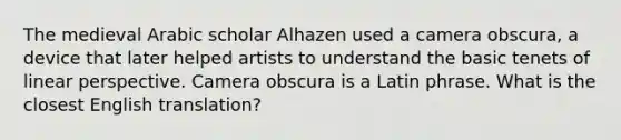 The medieval Arabic scholar Alhazen used a camera obscura, a device that later helped artists to understand the basic tenets of linear perspective. Camera obscura is a Latin phrase. What is the closest English translation?