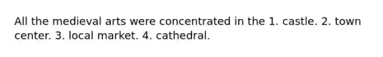 All the medieval arts were concentrated in the 1. castle. 2. town center. 3. local market. 4. cathedral.