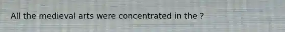 All the medieval arts were concentrated in the ?