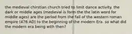 the medieval chirstian church tried to limit dance activity. the dark or middle ages (medieval is form the the latin word for middle ages) are the period from the fall of the western roman empire (476 AD) to the beginning of the modern Era. so what did the modern era being with then?