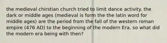 the medieval chirstian church tried to limit dance activity. the dark or middle ages (medieval is form the the latin word for middle ages) are the period from the fall of the western roman empire (476 AD) to the beginning of the modern Era. so what did the modern era being with then?