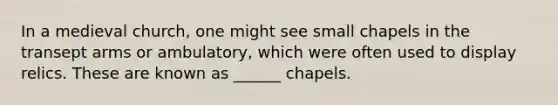 In a medieval church, one might see small chapels in the transept arms or ambulatory, which were often used to display relics. These are known as ______ chapels.