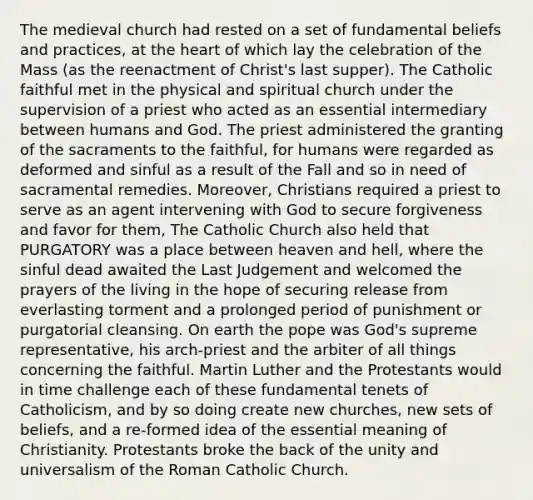 The medieval church had rested on a set of fundamental beliefs and practices, at the heart of which lay the celebration of the Mass (as the reenactment of Christ's last supper). The Catholic faithful met in the physical and spiritual church under the supervision of a priest who acted as an essential intermediary between humans and God. The priest administered the granting of the sacraments to the faithful, for humans were regarded as deformed and sinful as a result of the Fall and so in need of sacramental remedies. Moreover, Christians required a priest to serve as an agent intervening with God to secure forgiveness and favor for them, The Catholic Church also held that PURGATORY was a place between heaven and hell, where the sinful dead awaited the Last Judgement and welcomed the prayers of the living in the hope of securing release from everlasting torment and a prolonged period of punishment or purgatorial cleansing. On earth the pope was God's supreme representative, his arch-priest and the arbiter of all things concerning the faithful. Martin Luther and the Protestants would in time challenge each of these fundamental tenets of Catholicism, and by so doing create new churches, new sets of beliefs, and a re-formed idea of the essential meaning of Christianity. Protestants broke the back of the unity and universalism of the Roman Catholic Church.