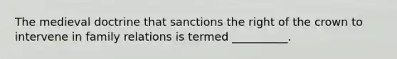 The medieval doctrine that sanctions the right of the crown to intervene in family relations is termed __________.