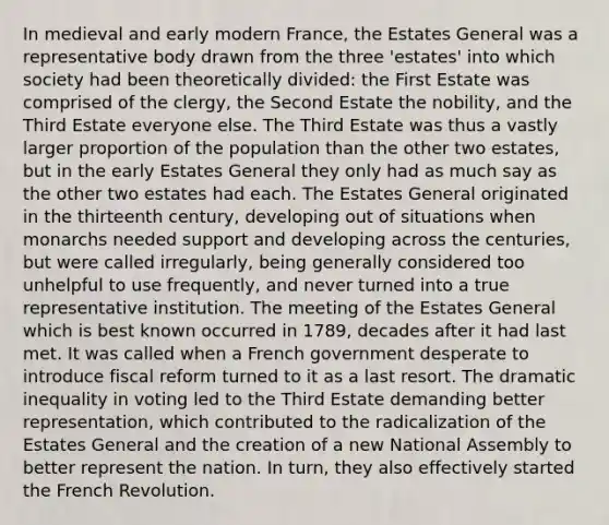 In medieval and early modern France, the Estates General was a representative body drawn from the three 'estates' into which society had been theoretically divided: the First Estate was comprised of the clergy, the Second Estate the nobility, and the Third Estate everyone else. The Third Estate was thus a vastly larger proportion of the population than the other two estates, but in the early Estates General they only had as much say as the other two estates had each. The Estates General originated in the thirteenth century, developing out of situations when monarchs needed support and developing across the centuries, but were called irregularly, being generally considered too unhelpful to use frequently, and never turned into a true representative institution. The meeting of the Estates General which is best known occurred in 1789, decades after it had last met. It was called when a French government desperate to introduce fiscal reform turned to it as a last resort. The dramatic inequality in voting led to the Third Estate demanding better representation, which contributed to the radicalization of the Estates General and the creation of a new National Assembly to better represent the nation. In turn, they also effectively started the French Revolution.