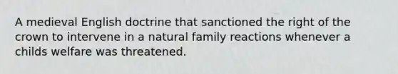 A medieval English doctrine that sanctioned the right of the crown to intervene in a natural family reactions whenever a childs welfare was threatened.