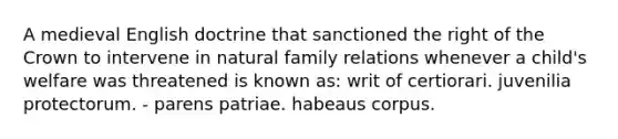 A medieval English doctrine that sanctioned the right of the Crown to intervene in natural family relations whenever a child's welfare was threatened is known as: writ of certiorari. juvenilia protectorum. - parens patriae. habeaus corpus.