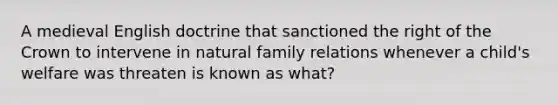 A medieval English doctrine that sanctioned the right of the Crown to intervene in natural family relations whenever a child's welfare was threaten is known as what?