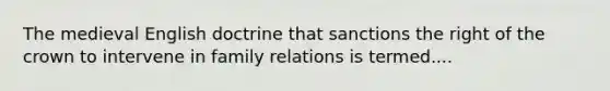 The medieval English doctrine that sanctions the right of the crown to intervene in family relations is termed....