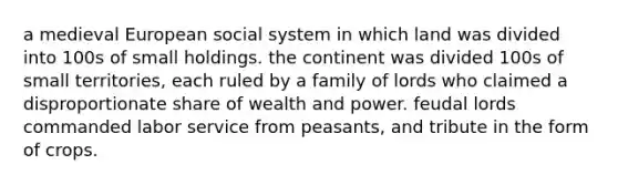 a medieval European social system in which land was divided into 100s of small holdings. the continent was divided 100s of small territories, each ruled by a family of lords who claimed a disproportionate share of wealth and power. feudal lords commanded labor service from peasants, and tribute in the form of crops.