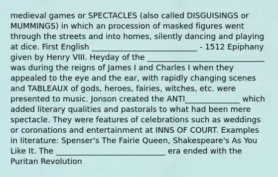 medieval games or SPECTACLES (also called DISGUISINGS or MUMMINGS) in which an procession of masked figures went through the streets and into homes, silently dancing and playing at dice. First English ___________________________ - 1512 Epiphany given by Henry VIII. Heyday of the ______________________________ was during the reigns of James I and Charles I when they appealed to the eye and the ear, with rapidly changing scenes and TABLEAUX of gods, heroes, fairies, witches, etc. were presented to music. Jonson created the ANTI______________ which added literary qualities and pastorals to what had been mere spectacle. They were features of celebrations such as weddings or coronations and entertainment at INNS OF COURT. Examples in literature: Spenser's The Fairie Queen, Shakespeare's As You Like It. The ____________________________ era ended with the Puritan Revolution