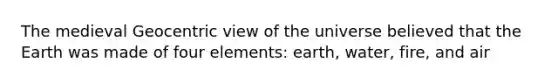 The medieval Geocentric view of the universe believed that the Earth was made of four elements: earth, water, fire, and air