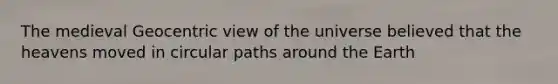 The medieval Geocentric view of the universe believed that the heavens moved in circular paths around the Earth