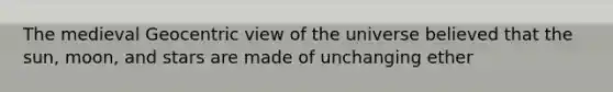 The medieval Geocentric view of the universe believed that the sun, moon, and stars are made of unchanging ether