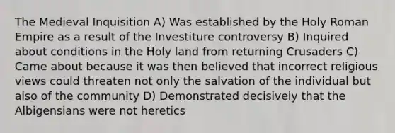 The Medieval Inquisition A) Was established by the Holy Roman Empire as a result of the Investiture controversy B) Inquired about conditions in the Holy land from returning Crusaders C) Came about because it was then believed that incorrect religious views could threaten not only the salvation of the individual but also of the community D) Demonstrated decisively that the Albigensians were not heretics