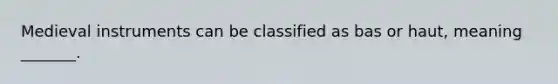 Medieval instruments can be classified as bas or haut, meaning _______.