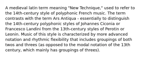 A medieval latin term meaning "New Technique," used to refer to the 14th-century style of polyphonic French music. The term contrasts with the term Ars Antiqua - essentially to distinguish the 14th-century polyphonic styles of Johannes Ciconia or Francesco Landini from the 13th-century styles of Perotin or Leonin. Music of this style is characterized by more advanced notation and rhythmic flexibility that includes groupings of both twos and threes (as opposed to the modal notation of the 13th century, which mainly has groupings of threes).