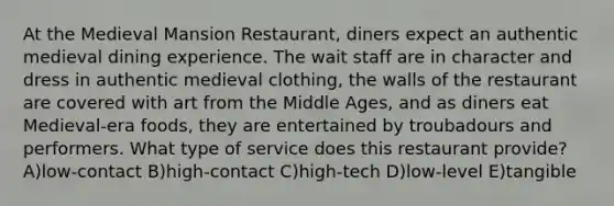 At the Medieval Mansion Restaurant, diners expect an authentic medieval dining experience. The wait staff are in character and dress in authentic medieval clothing, the walls of the restaurant are covered with art from the Middle Ages, and as diners eat Medieval-era foods, they are entertained by troubadours and performers. What type of service does this restaurant provide? A)low-contact B)high-contact C)high-tech D)low-level E)tangible