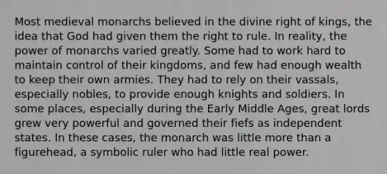 Most medieval monarchs believed in the divine right of kings, the idea that God had given them the right to rule. In reality, the power of monarchs varied greatly. Some had to work hard to ​maintain ​control of their kingdoms, and few had enough wealth to keep their own armies. They had to rely on their vassals, especially nobles, to provide enough knights and soldiers. In some places, especially during the Early Middle Ages, great lords grew very powerful and governed their fiefs as independent states. In these cases, the monarch was little more than a figurehead, a symbolic ruler who had little real power.