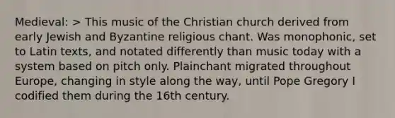 Medieval: > This music of the Christian church derived from early Jewish and Byzantine religious chant. Was monophonic, set to Latin texts, and notated differently than music today with a system based on pitch only. Plainchant migrated throughout Europe, changing in style along the way, until Pope Gregory I codified them during the 16th century.