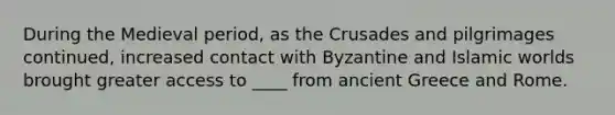 During the Medieval period, as the Crusades and pilgrimages continued, increased contact with Byzantine and Islamic worlds brought greater access to ____ from ancient Greece and Rome.