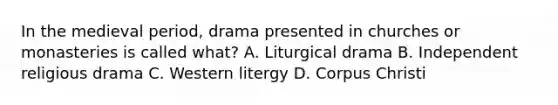 In the medieval period, drama presented in churches or monasteries is called what? A. Liturgical drama B. Independent religious drama C. Western litergy D. Corpus Christi