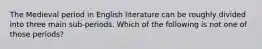 The Medieval period in English literature can be roughly divided into three main sub-periods. Which of the following is not one of those periods?