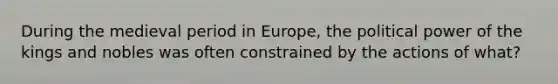 During the medieval period in Europe, the political power of the kings and nobles was often constrained by the actions of what?