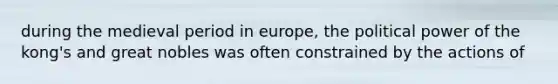 during the medieval period in europe, the political power of the kong's and great nobles was often constrained by the actions of