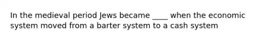 In the medieval period Jews became ____ when the economic system moved from a barter system to a cash system