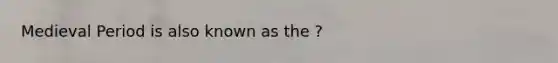 Medieval Period is also known as the ?