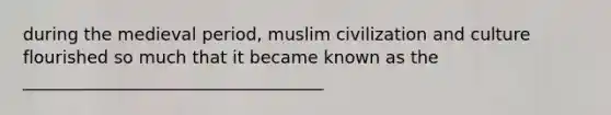 during the medieval period, muslim civilization and culture flourished so much that it became known as the ___________________________________