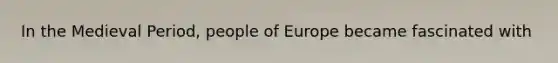 In the Medieval Period, people of Europe became fascinated with