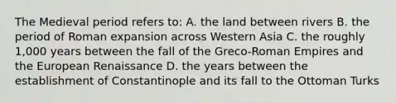 The Medieval period refers to: A. the land between rivers B. the period of Roman expansion across Western Asia C. the roughly 1,000 years between the fall of the Greco-Roman Empires and the European Renaissance D. the years between the establishment of Constantinople and its fall to the Ottoman Turks