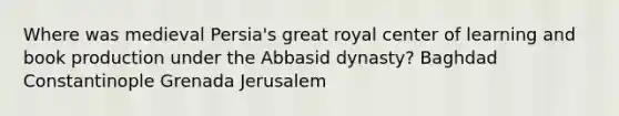 Where was medieval Persia's great royal center of learning and book production under the Abbasid dynasty? Baghdad Constantinople Grenada Jerusalem