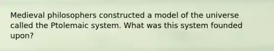 Medieval philosophers constructed a model of the universe called the Ptolemaic system. What was this system founded upon?