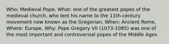 Who: Medieval Pope, What: one of the greatest popes of the medieval church, who lent his name to the 11th-century movement now known as the Gregorian, When: Ancient Rome, Where: Europe, Why: Pope Gregory VII (1073-1085) was one of the most important and controversial popes of the Middle Ages.