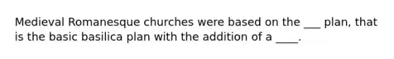 Medieval Romanesque churches were based on the ___ plan, that is the basic basilica plan with the addition of a ____.