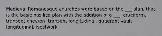 Medieval Romanesque churches were based on the ___ plan, that is the basic basilica plan with the addition of a ___. cruciform, transept chevron, transept longitudinal, quadrant vault longitudinal, westwork