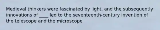 Medieval thinkers were fascinated by light, and the subsequently innovations of ____ led to the seventeenth-century invention of the telescope and the microscope