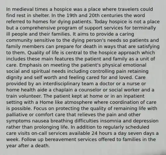 In medieval times a hospice was a place where travelers could find rest in shelter. In the 19th and 20th centuries the word referred to homes for dying patients. Today hospice is not a place but a comprehensive program of support services for terminally ill people and their families. It aims to provide a caring community sensitive to the dying person's needs so patients and family members can prepare for death in ways that are satisfying to them. Quality of life is central to the hospice approach which includes these main features the patient and family as a unit of care. Emphasis on meeting the patient's physical emotional social and spiritual needs including controlling pain retaining dignity and self worth and feeling cared for and loved. Care provided by an interdisciplinary team a doctor or a nurse or home health aide a chaplain a counselor or social worker and a train volunteer. The patient kept at home or in an inpatient setting with a Home like atmosphere where coordination of care is possible. Focus on protecting the quality of remaining life with palliative or comfort care that relieves the pain and other symptoms nausea breathing difficulties insomnia and depression rather than prolonging life. In addition to regularly scheduled care visits on-call services available 24 hours a day seven days a week. Follow up bereavement services offered to families in the year after a death.