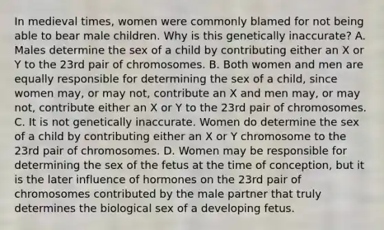 In medieval times, women were commonly blamed for not being able to bear male children. Why is this genetically inaccurate? A. Males determine the sex of a child by contributing either an X or Y to the 23rd pair of chromosomes. B. Both women and men are equally responsible for determining the sex of a child, since women may, or may not, contribute an X and men may, or may not, contribute either an X or Y to the 23rd pair of chromosomes. C. It is not genetically inaccurate. Women do determine the sex of a child by contributing either an X or Y chromosome to the 23rd pair of chromosomes. D. Women may be responsible for determining the sex of the fetus at the time of conception, but it is the later influence of hormones on the 23rd pair of chromosomes contributed by the male partner that truly determines the biological sex of a developing fetus.