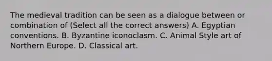 The medieval tradition can be seen as a dialogue between or combination of (Select all the correct answers) A. Egyptian conventions. B. Byzantine iconoclasm. C. Animal Style art of Northern Europe. D. Classical art.