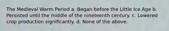 The Medieval Warm Period a. Began before the Little Ice Age b. Persisted until the middle of the nineteenth century. c. Lowered crop production significantly. d. None of the above.