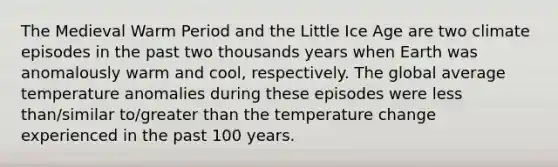 The Medieval Warm Period and the Little Ice Age are two climate episodes in the past two thousands years when Earth was anomalously warm and cool, respectively. The global average temperature anomalies during these episodes were <a href='https://www.questionai.com/knowledge/k7BtlYpAMX-less-than' class='anchor-knowledge'>less than</a>/similar to/<a href='https://www.questionai.com/knowledge/ktgHnBD4o3-greater-than' class='anchor-knowledge'>greater than</a> the temperature change experienced in the past 100 years.