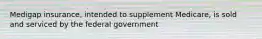 Medigap insurance, intended to supplement Medicare, is sold and serviced by the federal government
